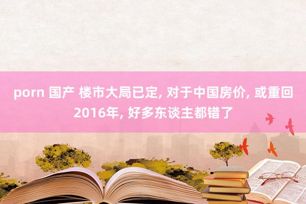 porn 国产 楼市大局已定， 对于中国房价， 或重回2016年， 好多东谈主都错了