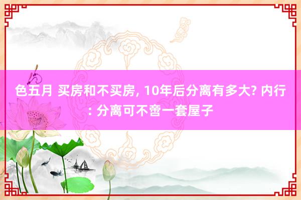 色五月 买房和不买房， 10年后分离有多大? 内行: 分离可不啻一套屋子