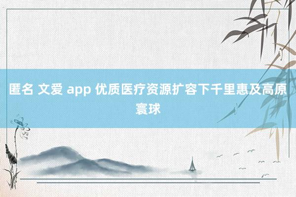 匿名 文爱 app 优质医疗资源扩容下千里惠及高原寰球