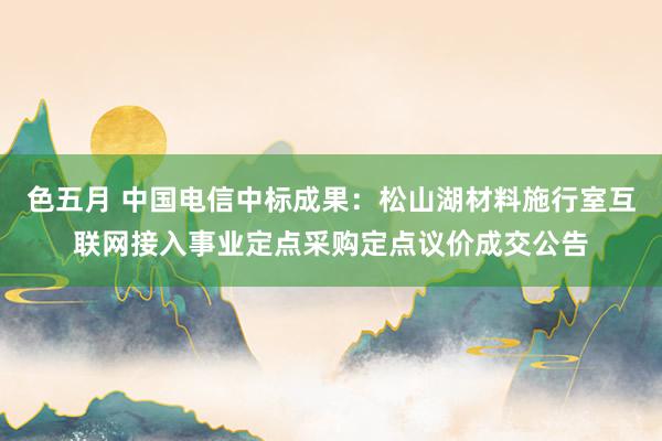 色五月 中国电信中标成果：松山湖材料施行室互联网接入事业定点采购定点议价成交公告