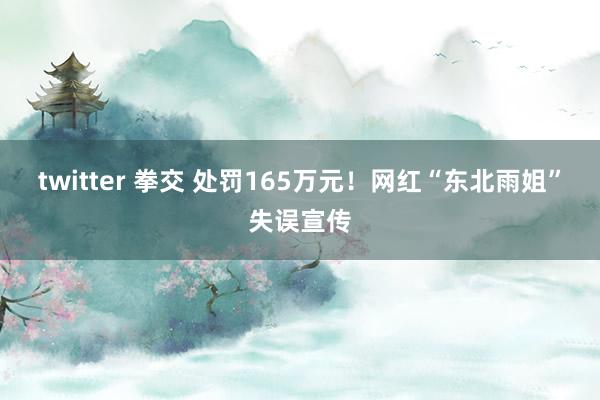 twitter 拳交 处罚165万元！网红“东北雨姐”失误宣传