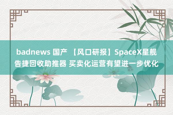 badnews 国产 【风口研报】SpaceX星舰告捷回收助推器 买卖化运营有望进一步优化