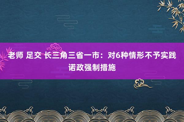 老师 足交 长三角三省一市：对6种情形不予实践诺政强制措施