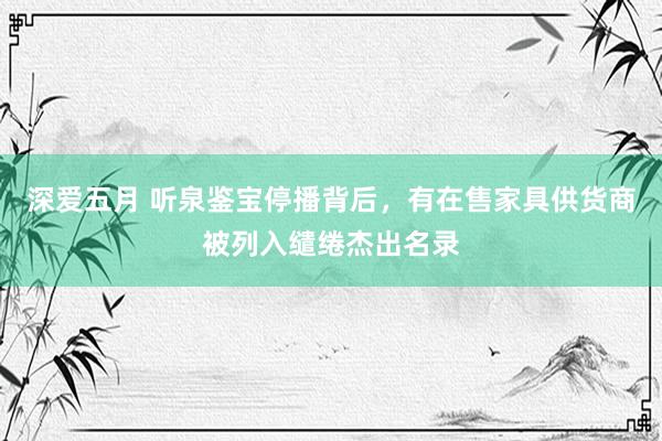 深爱五月 听泉鉴宝停播背后，有在售家具供货商被列入缱绻杰出名录