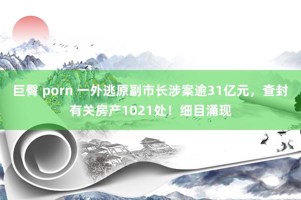 巨臀 porn 一外逃原副市长涉案逾31亿元，查封有关房产1021处！细目涌现