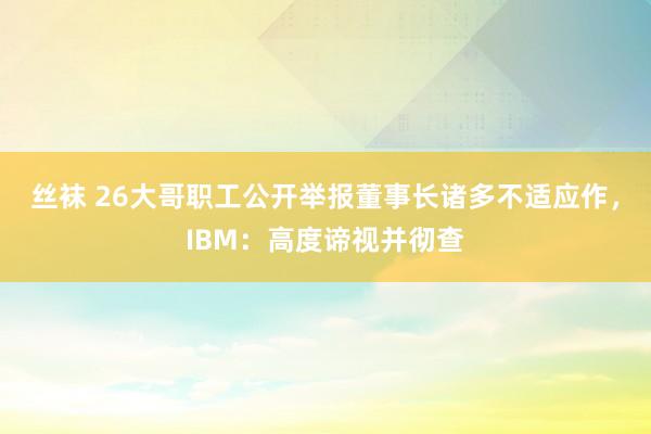 丝袜 26大哥职工公开举报董事长诸多不适应作，IBM：高度谛视并彻查