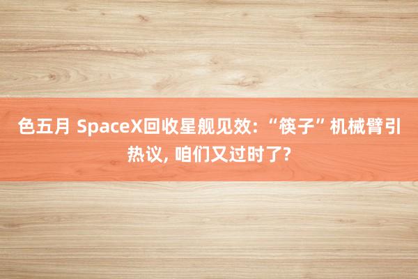 色五月 SpaceX回收星舰见效: “筷子”机械臂引热议， 咱们又过时了?