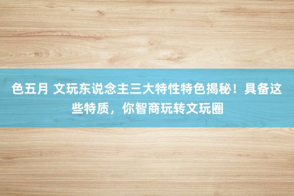 色五月 文玩东说念主三大特性特色揭秘！具备这些特质，你智商玩转文玩圈