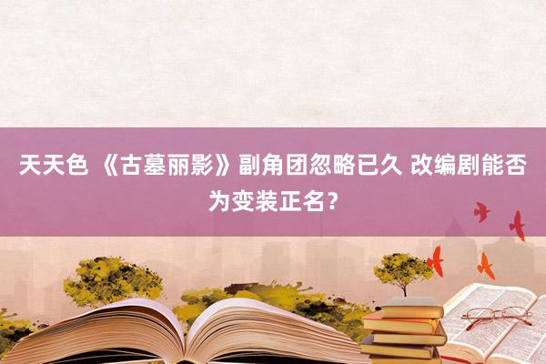 天天色 《古墓丽影》副角团忽略已久 改编剧能否为变装正名？