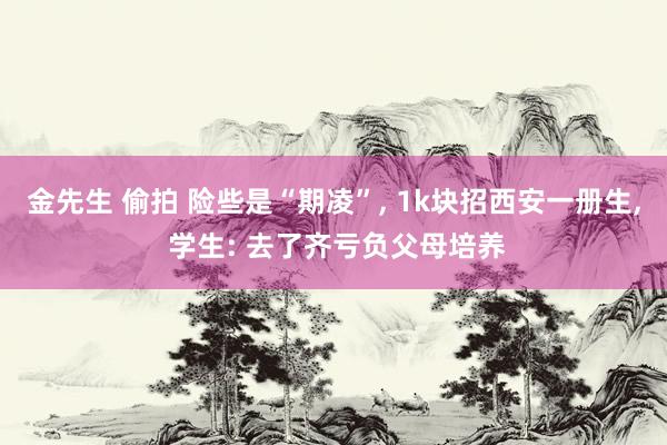 金先生 偷拍 险些是“期凌”， 1k块招西安一册生， 学生: 去了齐亏负父母培养