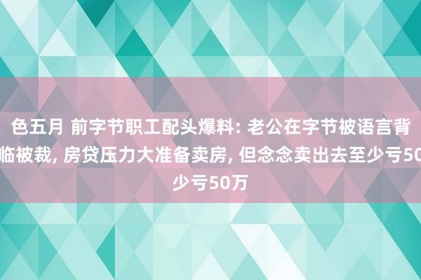 色五月 前字节职工配头爆料: 老公在字节被语言背濒临被裁， 房贷压力大准备卖房， 但念念卖出去至少亏50万