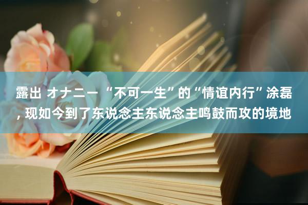 露出 オナニー “不可一生”的“情谊内行”涂磊， 现如今到了东说念主东说念主鸣鼓而攻的境地