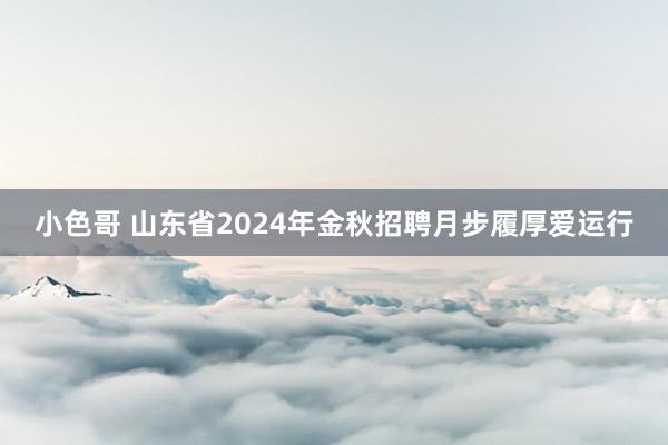 小色哥 山东省2024年金秋招聘月步履厚爱运行