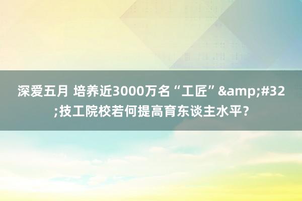 深爱五月 培养近3000万名“工匠”&#32;技工院校若何提高育东谈主水平？