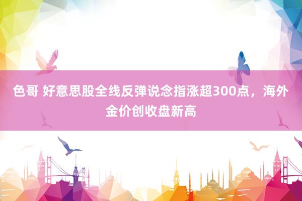 色哥 好意思股全线反弹说念指涨超300点，海外金价创收盘新高