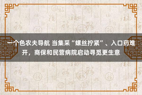 一个色农夫导航 当集采“螺丝拧紧”、入口药难开，商保和民营病院启动寻觅更生意