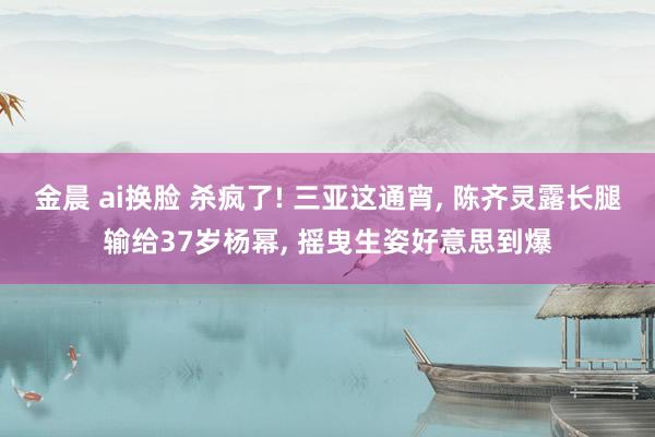 金晨 ai换脸 杀疯了! 三亚这通宵， 陈齐灵露长腿输给37岁杨幂， 摇曳生姿好意思到爆