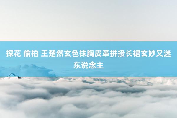 探花 偷拍 王楚然玄色抹胸皮革拼接长裙玄妙又迷东说念主