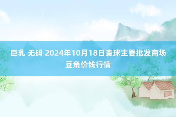 巨乳 无码 2024年10月18日寰球主要批发商场豆角价钱行情