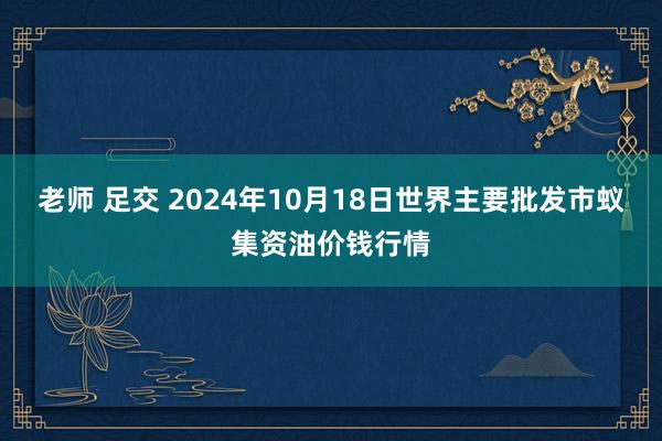 老师 足交 2024年10月18日世界主要批发市蚁集资油价钱行情