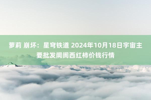 萝莉 崩坏：星穹铁道 2024年10月18日宇宙主要批发阛阓西红柿价钱行情