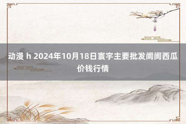 动漫 h 2024年10月18日寰宇主要批发阛阓西瓜价钱行情