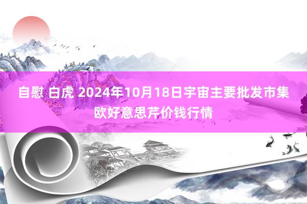 自慰 白虎 2024年10月18日宇宙主要批发市集欧好意思芹价钱行情