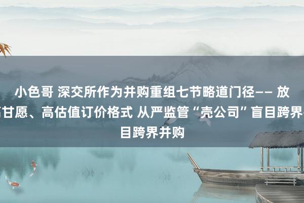 小色哥 深交所作为并购重组七节略道门径—— 放弃高甘愿、高估值订价格式 从严监管“壳公司”盲目跨界并购