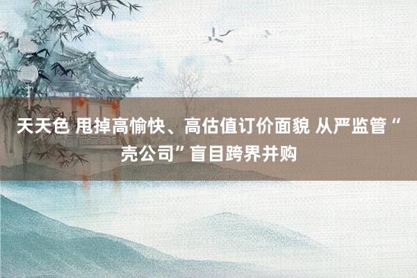 天天色 甩掉高愉快、高估值订价面貌 从严监管“壳公司”盲目跨界并购