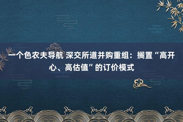 一个色农夫导航 深交所道并购重组：搁置“高开心、高估值”的订价模式