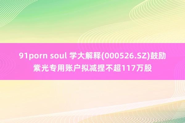 91porn soul 学大解释(000526.SZ)鼓励紫光专用账户拟减捏不超117万股