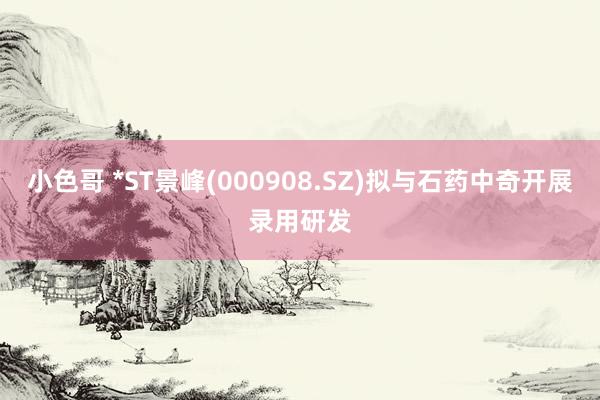 小色哥 *ST景峰(000908.SZ)拟与石药中奇开展录用研发