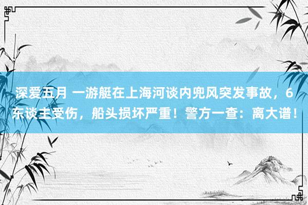 深爱五月 一游艇在上海河谈内兜风突发事故，6东谈主受伤，船头损坏严重！警方一查：离大谱！