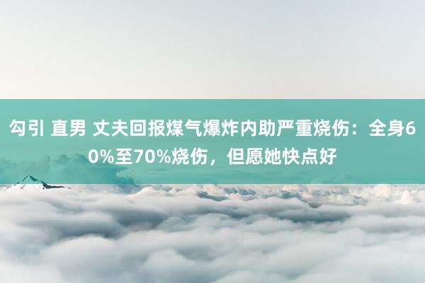 勾引 直男 丈夫回报煤气爆炸内助严重烧伤：全身60%至70%烧伤，但愿她快点好