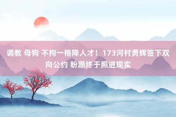 调教 母狗 不拘一格降人才！173河村勇辉签下双向公约 盼愿终于照进现实