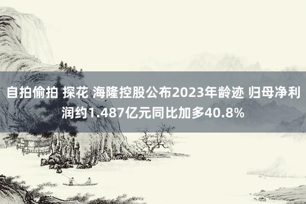 自拍偷拍 探花 海隆控股公布2023年龄迹 归母净利润约1.487亿元同比加多40.8%