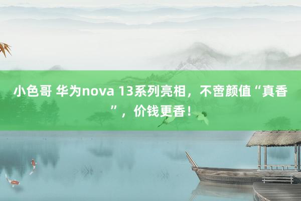 小色哥 华为nova 13系列亮相，不啻颜值“真香”，价钱更香！