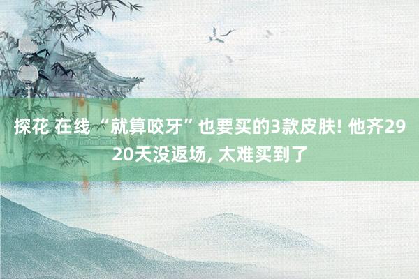 探花 在线 “就算咬牙”也要买的3款皮肤! 他齐2920天没返场， 太难买到了