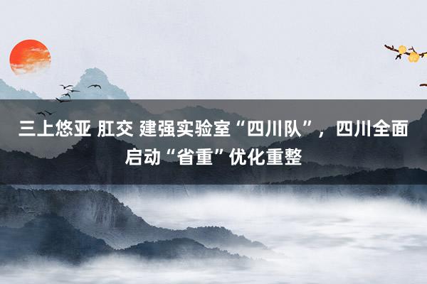 三上悠亚 肛交 建强实验室“四川队”，四川全面启动“省重”优化重整