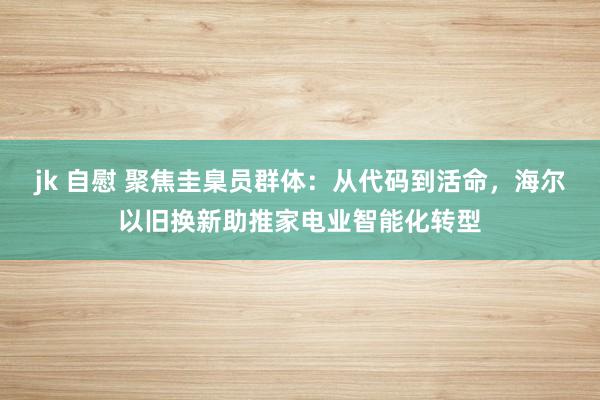 jk 自慰 聚焦圭臬员群体：从代码到活命，海尔以旧换新助推家电业智能化转型