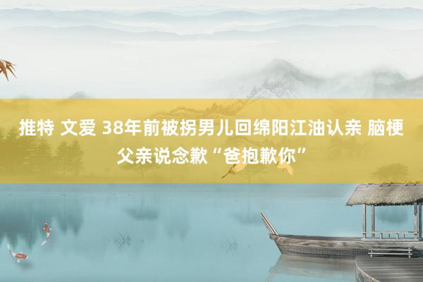 推特 文爱 38年前被拐男儿回绵阳江油认亲 脑梗父亲说念歉“爸抱歉你”