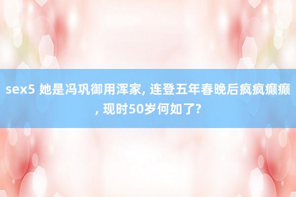 sex5 她是冯巩御用浑家， 连登五年春晚后疯疯癫癫， 现时50岁何如了?