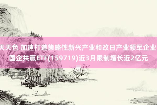 天天色 加速打造策略性新兴产业和改日产业领军企业，国企共赢ETF(159719)近3月限制增长近2亿元