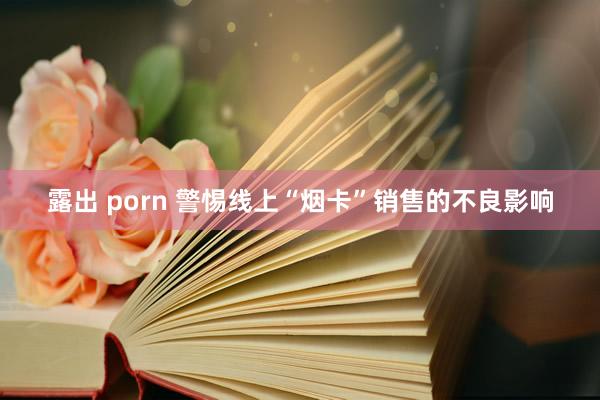 露出 porn 警惕线上“烟卡”销售的不良影响