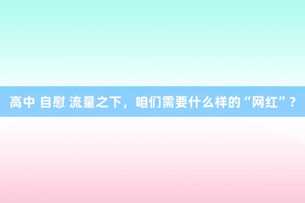 高中 自慰 流量之下，咱们需要什么样的“网红”？