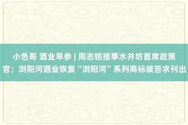 小色哥 酒业早参 | 周志铭接事水井坊首席政策官；浏阳河酒业恢复“浏阳河”系列商标被苦求刊出