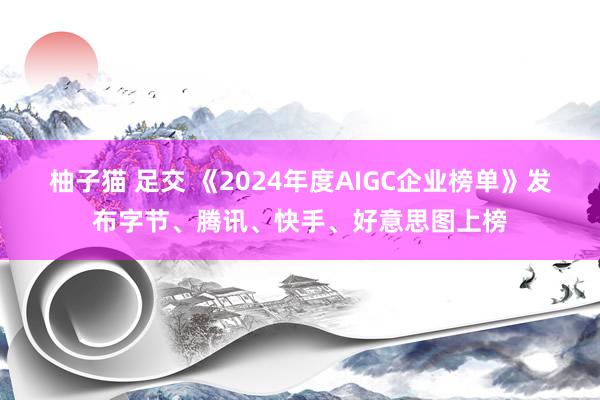 柚子猫 足交 《2024年度AIGC企业榜单》发布字节、腾讯、快手、好意思图上榜