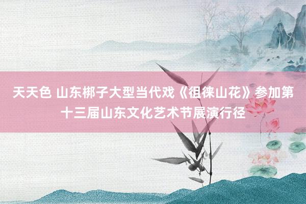 天天色 山东梆子大型当代戏《徂徕山花》参加第十三届山东文化艺术节展演行径