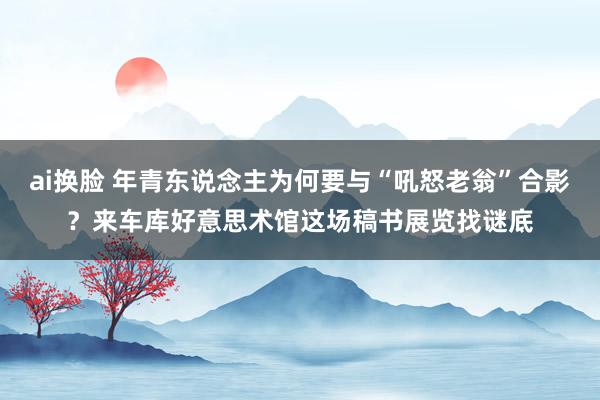 ai换脸 年青东说念主为何要与“吼怒老翁”合影？来车库好意思术馆这场稿书展览找谜底