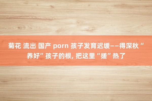 菊花 流出 国产 porn 孩子发育迟缓——得深秋“养好”孩子的根， 把这里“搓”热了